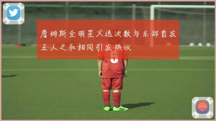 詹姆斯全明星入选次数与东部首发五人之和相同引发热议