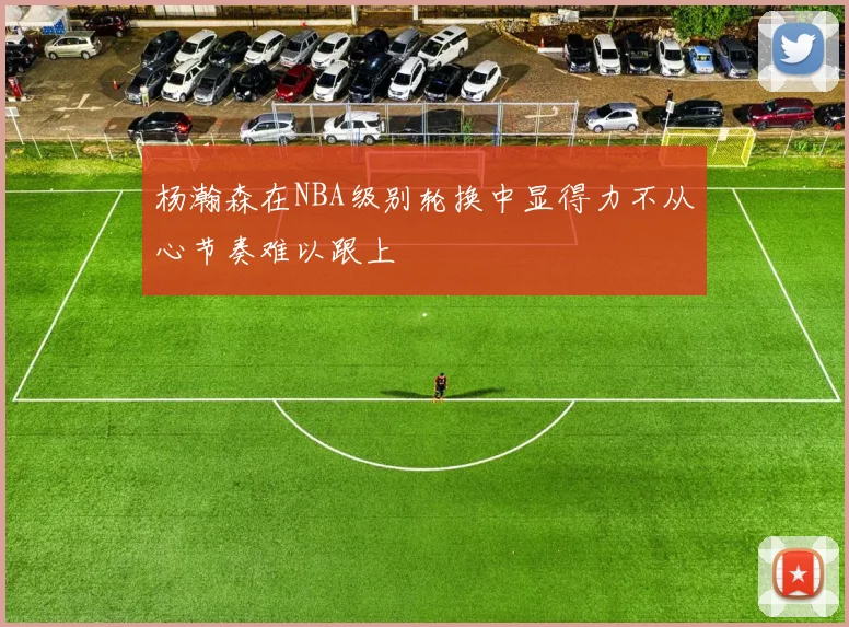 杨瀚森在NBA级别轮换中显得力不从心节奏难以跟上