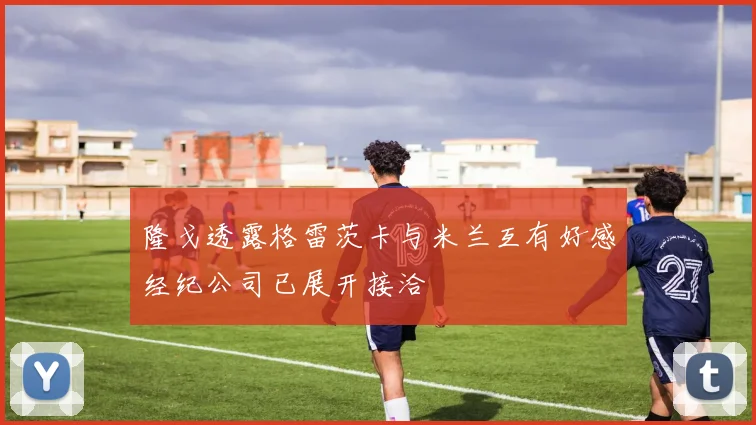 隆戈透露格雷茨卡与米兰互有好感经纪公司已展开接洽