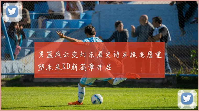 男篮风云变幻东眉史诗互换老詹重塑未来KD新篇章开启