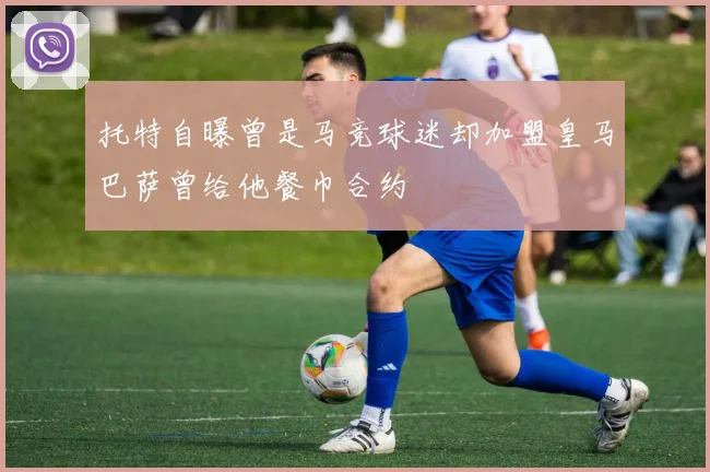 托特自曝曾是马竞球迷却加盟皇马巴萨曾给他餐巾合约