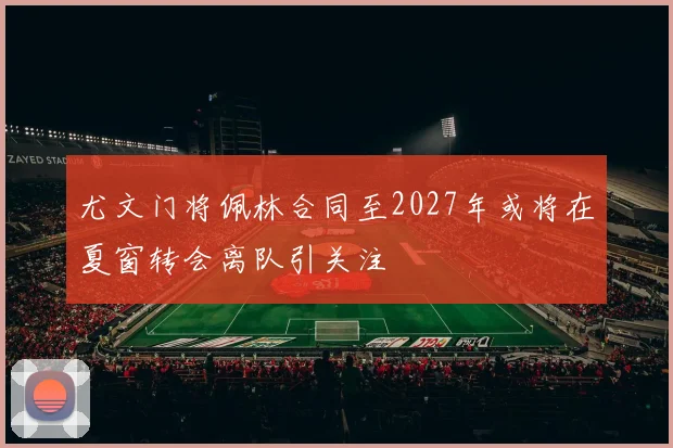 尤文门将佩林合同至2027年或将在夏窗转会离队引关注