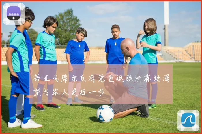 蒂亚戈席尔瓦有意重返欧洲赛场渴望与家人更近一步