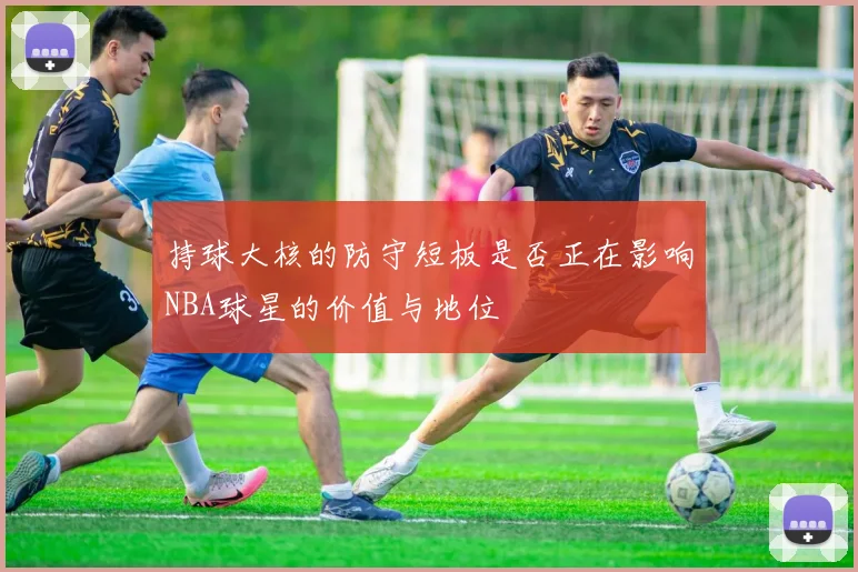 持球大核的防守短板是否正在影响NBA球星的价值与地位