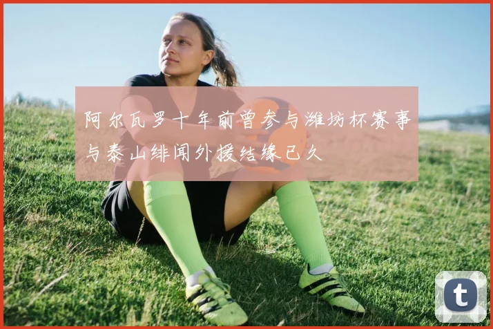 阿尔瓦罗十年前曾参与潍坊杯赛事与泰山绯闻外援结缘已久