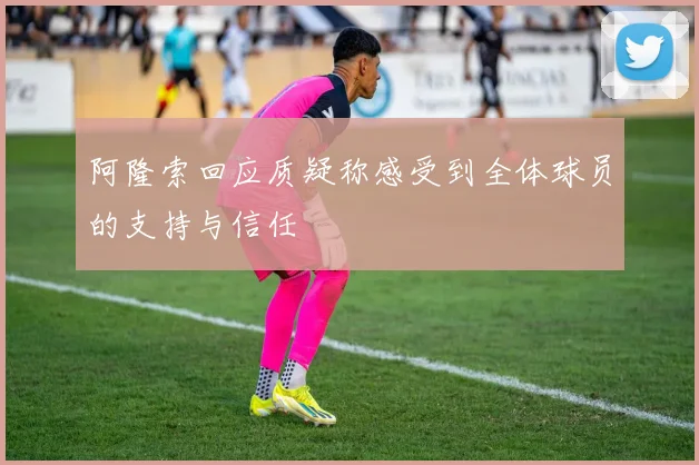 阿隆索回应质疑称感受到全体球员的支持与信任