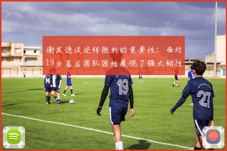 谢泼德谈逆转胜利的重要性：面对19分落后团队团结展现了强大韧性
