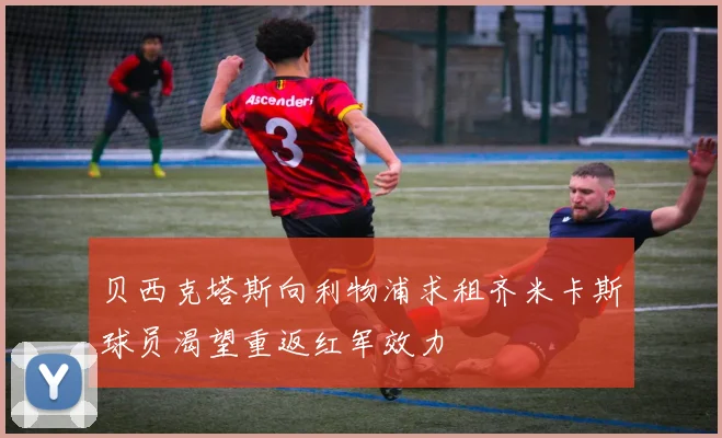 贝西克塔斯向利物浦求租齐米卡斯球员渴望重返红军效力