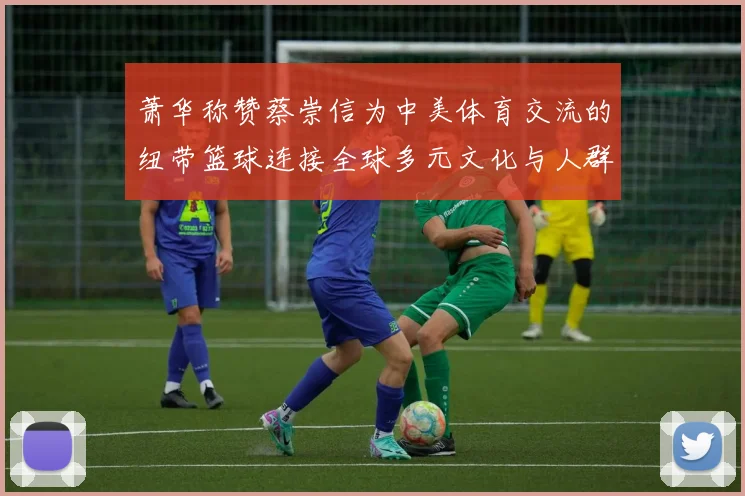 萧华称赞蔡崇信为中美体育交流的纽带篮球连接全球多元文化与人群