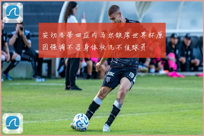 安切洛蒂回应内马尔缺席世界杯原因强调不召身体状况不佳球员