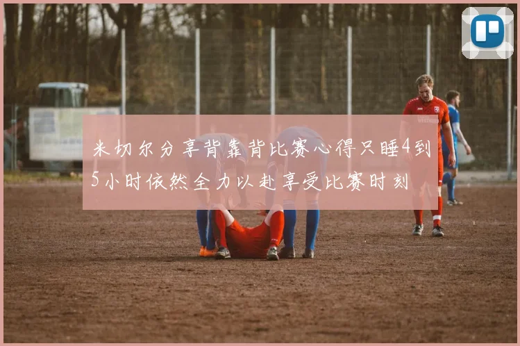 米切尔分享背靠背比赛心得只睡4到5小时依然全力以赴享受比赛时刻