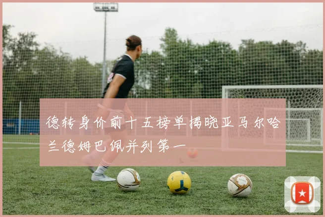 德转身价前十五榜单揭晓亚马尔哈兰德姆巴佩并列第一