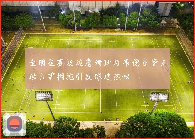 全明星赛场边詹姆斯与韦德亲密互动击掌拥抱引发球迷热议