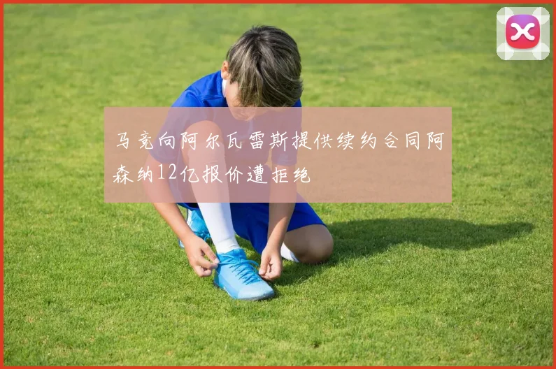 马竞向阿尔瓦雷斯提供续约合同阿森纳12亿报价遭拒绝