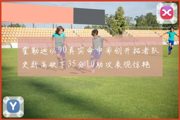 霍勒迪以90真实命中率创开拓者队史新高砍下35分10助攻表现惊艳