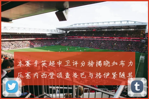 本赛季英超中卫评分榜揭晓加布力压塞内西登顶查洛巴与格伊紧随其后