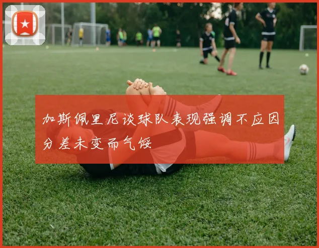 加斯佩里尼谈球队表现强调不应因分差未变而气馁