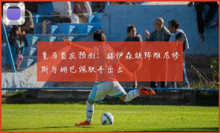 皇马首发预测：赫伊森缺阵维尼修斯与姆巴佩联手出击
