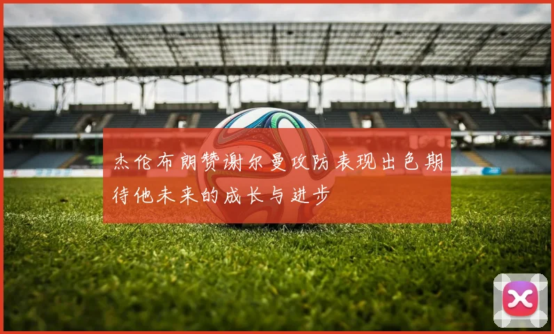 杰伦布朗赞谢尔曼攻防表现出色期待他未来的成长与进步