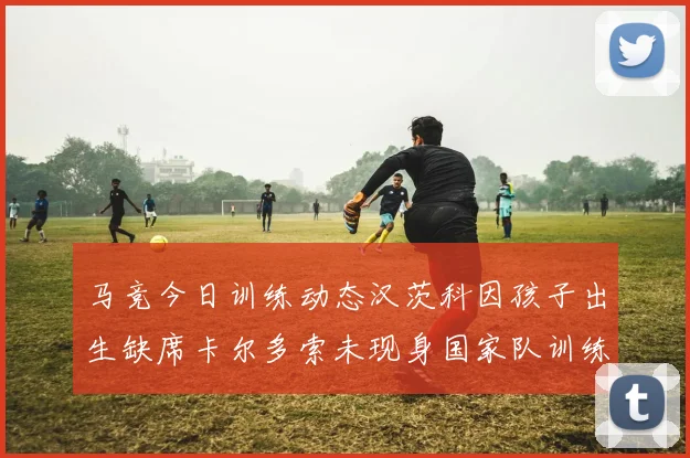 马竞今日训练动态汉茨科因孩子出生缺席卡尔多索未现身国家队训练