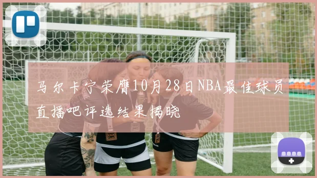 马尔卡宁荣膺10月28日NBA最佳球员直播吧评选结果揭晓