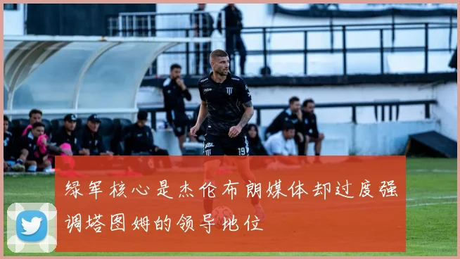 绿军核心是杰伦布朗媒体却过度强调塔图姆的领导地位