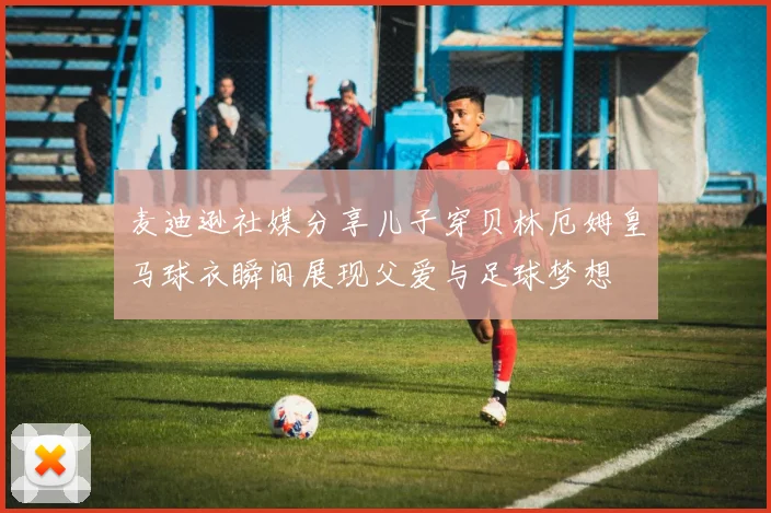 麦迪逊社媒分享儿子穿贝林厄姆皇马球衣瞬间展现父爱与足球梦想