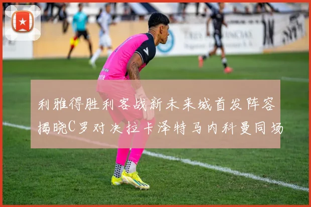 利雅得胜利客战新未来城首发阵容揭晓C罗对决拉卡泽特马内科曼同场竞技
