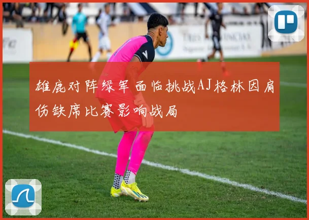 雄鹿对阵绿军面临挑战AJ格林因肩伤缺席比赛影响战局