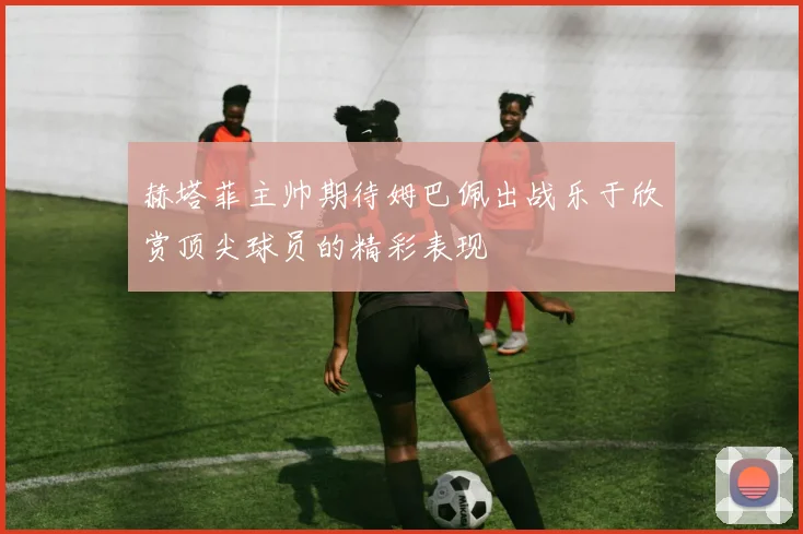 赫塔菲主帅期待姆巴佩出战乐于欣赏顶尖球员的精彩表现