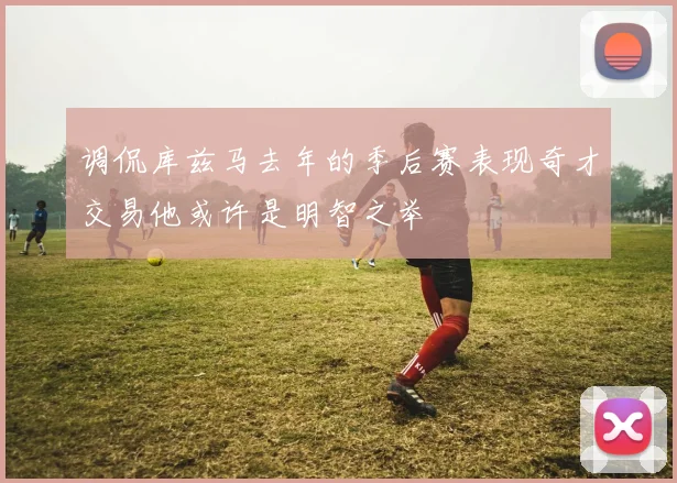 调侃库兹马去年的季后赛表现奇才交易他或许是明智之举