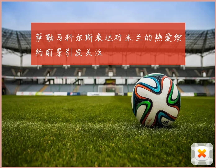 萨勒马科尔斯表达对米兰的热爱续约前景引发关注