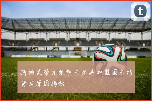 斯帕莱蒂拒绝伊卡尔迪加盟国米的背后原因揭秘