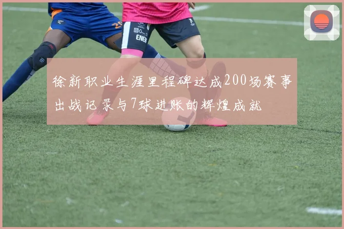 徐新职业生涯里程碑达成200场赛事出战记录与7球进账的辉煌成就